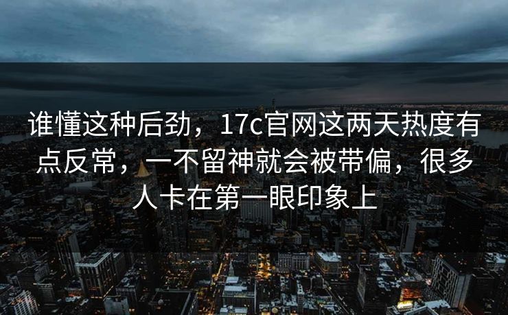谁懂这种后劲，17c官网这两天热度有点反常，一不留神就会被带偏，很多人卡在第一眼印象上