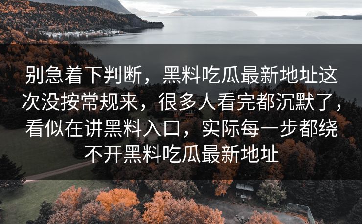 别急着下判断，黑料吃瓜最新地址这次没按常规来，很多人看完都沉默了，看似在讲黑料入口，实际每一步都绕不开黑料吃瓜最新地址