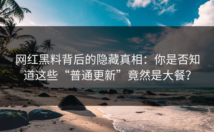 网红黑料背后的隐藏真相：你是否知道这些“普通更新”竟然是大餐？