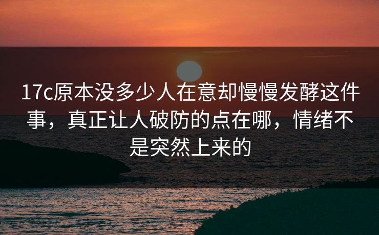 17c原本没多少人在意却慢慢发酵这件事，真正让人破防的点在哪，情绪不是突然上来的