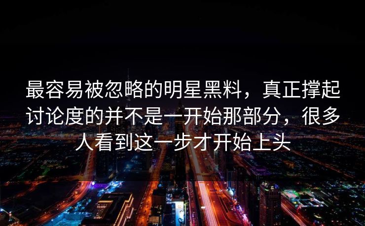 最容易被忽略的明星黑料，真正撑起讨论度的并不是一开始那部分，很多人看到这一步才开始上头