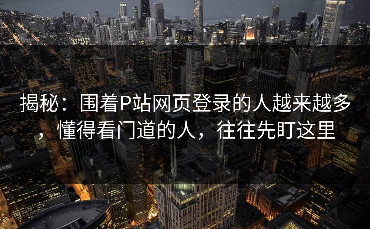 揭秘：围着P站网页登录的人越来越多，懂得看门道的人，往往先盯这里
