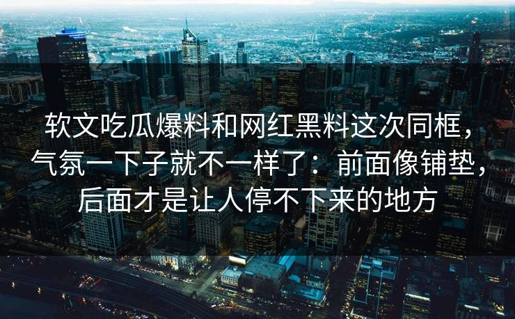 软文吃瓜爆料和网红黑料这次同框，气氛一下子就不一样了：前面像铺垫，后面才是让人停不下来的地方