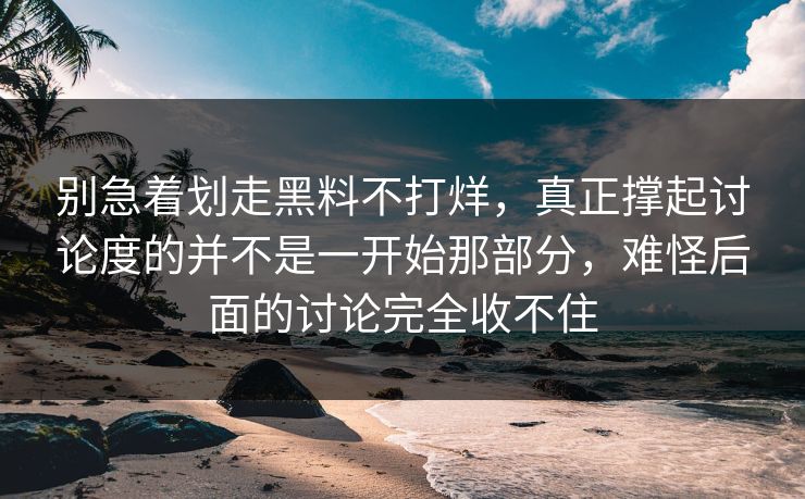 别急着划走黑料不打烊，真正撑起讨论度的并不是一开始那部分，难怪后面的讨论完全收不住