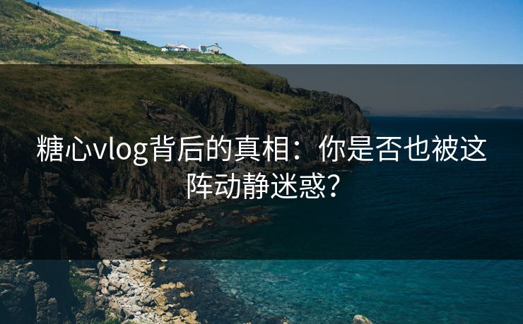 糖心vlog背后的真相：你是否也被这阵动静迷惑？