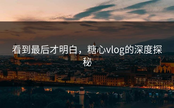 看到最后才明白，糖心vlog的深度探秘