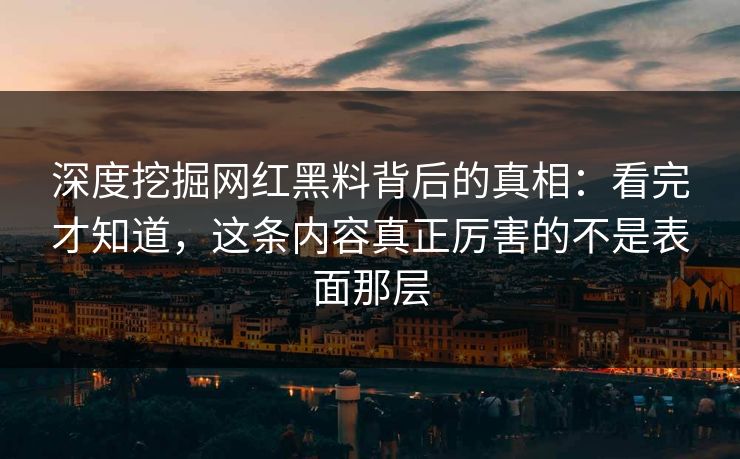 深度挖掘网红黑料背后的真相：看完才知道，这条内容真正厉害的不是表面那层