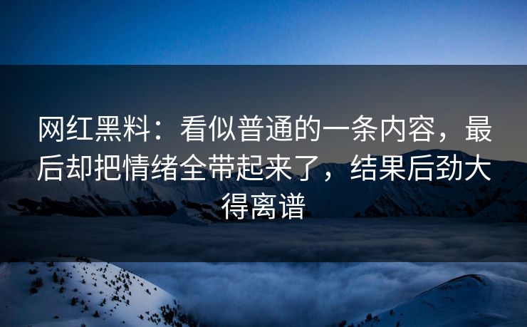 网红黑料：看似普通的一条内容，最后却把情绪全带起来了，结果后劲大得离谱