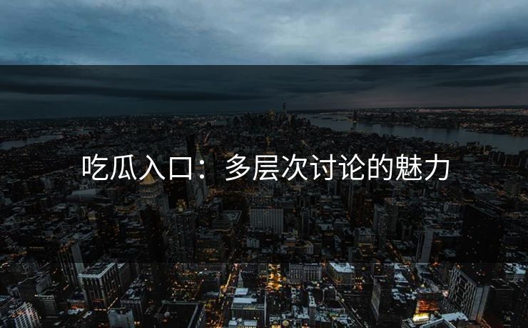 吃瓜入口：多层次讨论的魅力