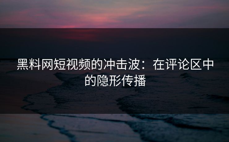 黑料网短视频的冲击波：在评论区中的隐形传播
