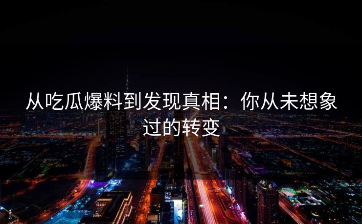 从吃瓜爆料到发现真相：你从未想象过的转变