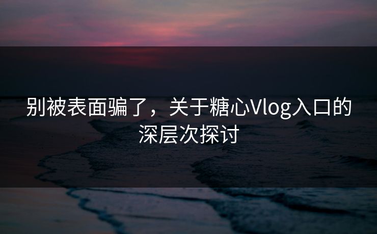 别被表面骗了，关于糖心Vlog入口的深层次探讨