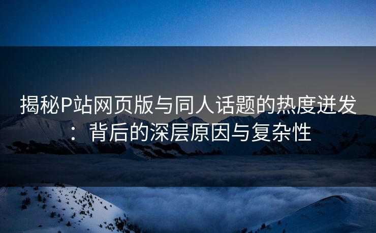 揭秘P站网页版与同人话题的热度迸发：背后的深层原因与复杂性