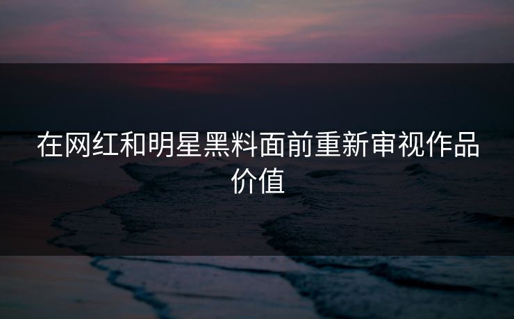 在网红和明星黑料面前重新审视作品价值