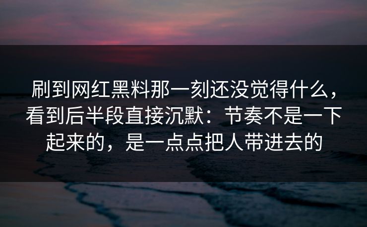 刷到网红黑料那一刻还没觉得什么，看到后半段直接沉默：节奏不是一下起来的，是一点点把人带进去的