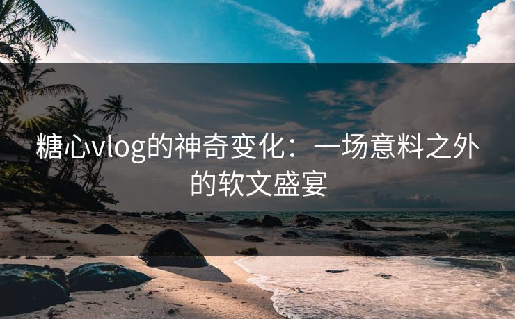 糖心vlog的神奇变化：一场意料之外的软文盛宴