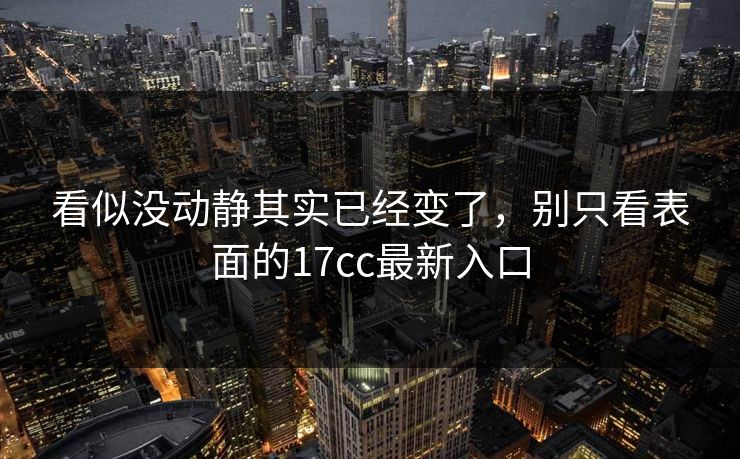 看似没动静其实已经变了，别只看表面的17cc最新入口