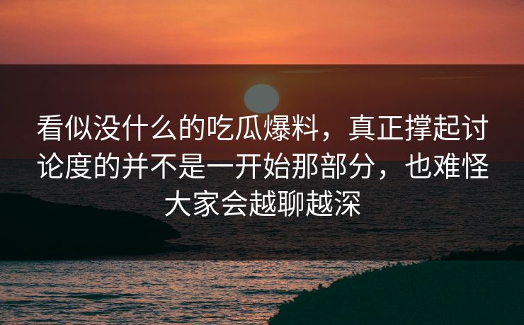 看似没什么的吃瓜爆料，真正撑起讨论度的并不是一开始那部分，也难怪大家会越聊越深