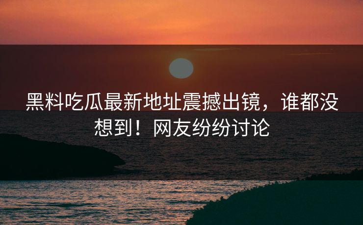 黑料吃瓜最新地址震撼出镜，谁都没想到！网友纷纷讨论