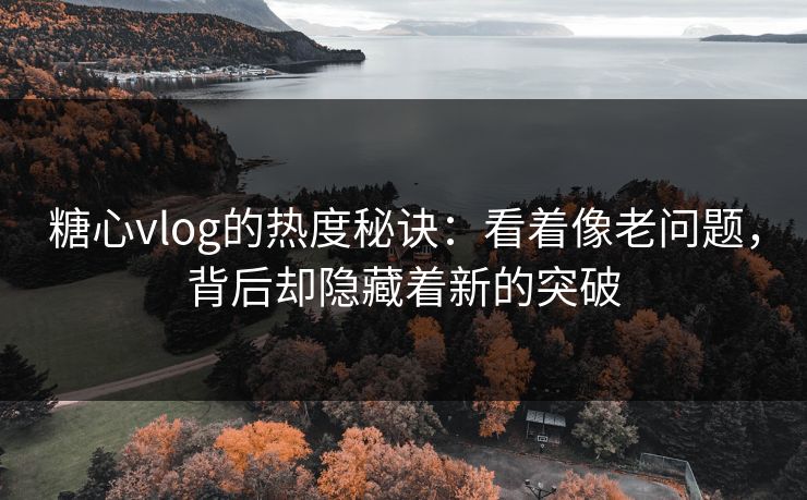 糖心vlog的热度秘诀：看着像老问题，背后却隐藏着新的突破