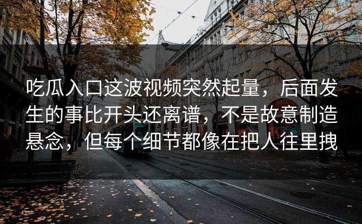吃瓜入口这波视频突然起量，后面发生的事比开头还离谱，不是故意制造悬念，但每个细节都像在把人往里拽