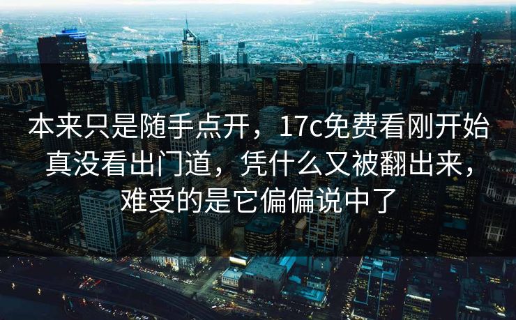本来只是随手点开，17c免费看刚开始真没看出门道，凭什么又被翻出来，难受的是它偏偏说中了