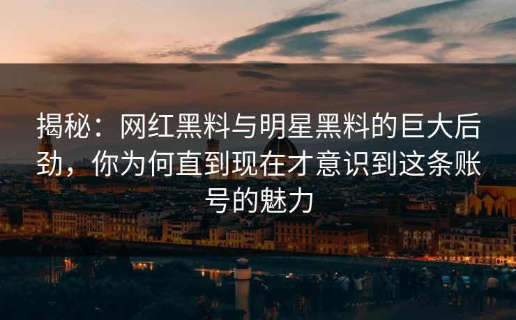 揭秘：网红黑料与明星黑料的巨大后劲，你为何直到现在才意识到这条账号的魅力