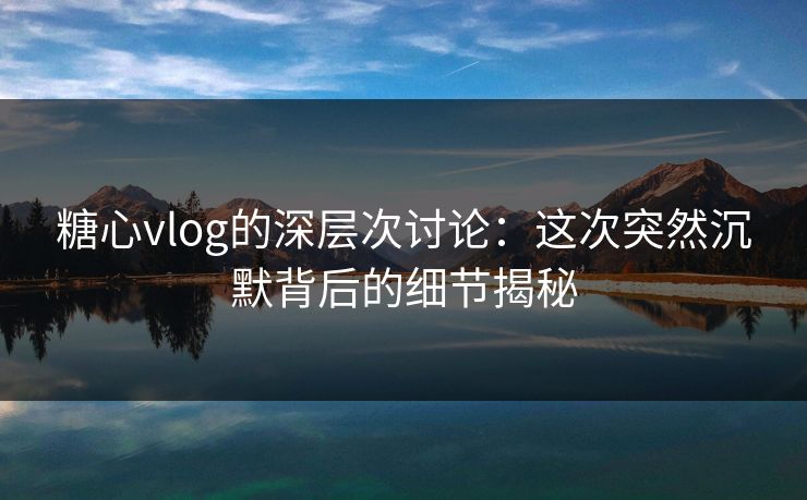 糖心vlog的深层次讨论：这次突然沉默背后的细节揭秘