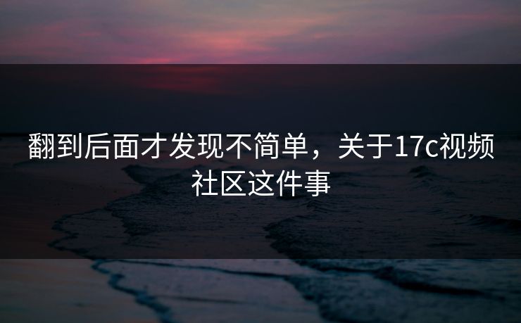 翻到后面才发现不简单，关于17c视频社区这件事