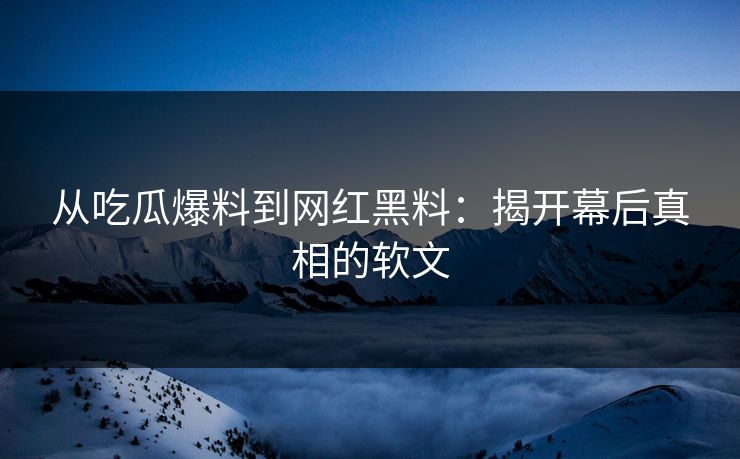从吃瓜爆料到网红黑料：揭开幕后真相的软文