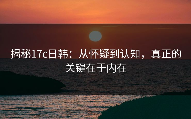 揭秘17c日韩：从怀疑到认知，真正的关键在于内在