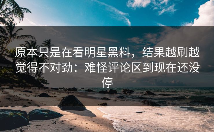 原本只是在看明星黑料，结果越刷越觉得不对劲：难怪评论区到现在还没停